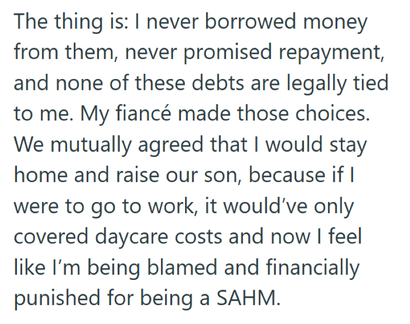 The thing is: I never borrowed money from them, never promised repayment, and none of these debts are legally tied to me. My fiancé made those choices. We mutually agreed that I would stay home and raise our son, because if I were to go to work, it would've only covered daycare costs and now I feel like I'm being blamed and financially punished for being a SAHM.