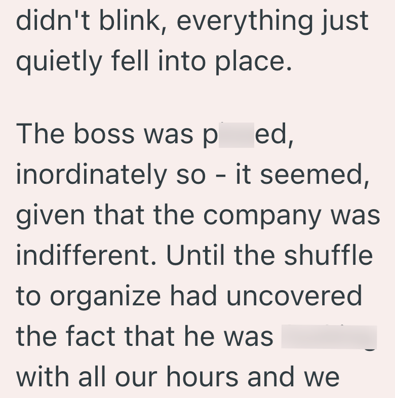 didn't blink, everything just quietly fell into place. The boss was ped, inordinately so - it seemed, given that the company was indifferent. Until the shuffle to organize had uncovered the fact that he was with all our hours and we