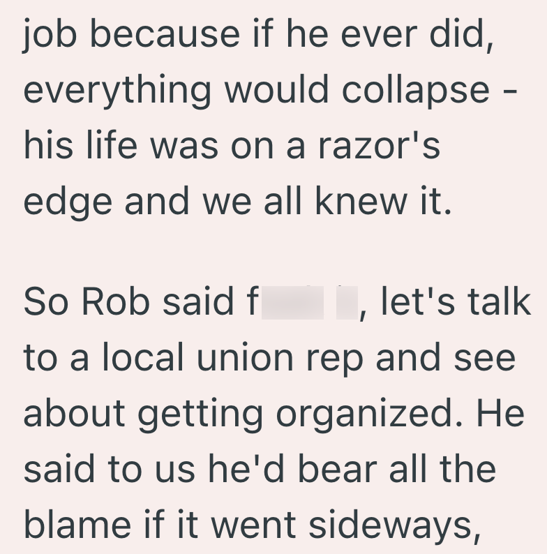 job because if he ever did, everything would collapse - his life was on a razor's edge and we all knew it. So Rob said f let's talk to a local union rep and see about getting organized. He said to us he'd bear all the blame if it went sideways,