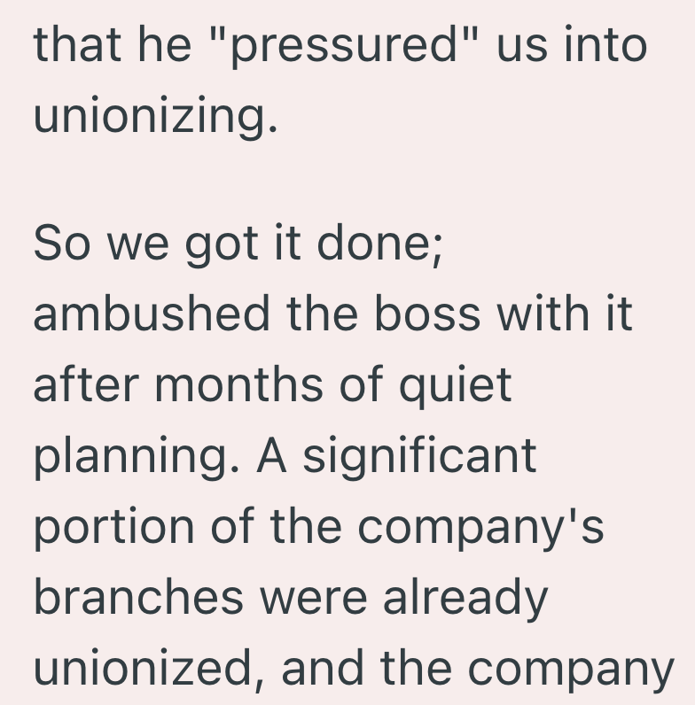 that he "pressured" us into unionizing. So we got it done; ambushed the boss with it after months of quiet planning. A significant portion of the company's branches were already unionized, and the company