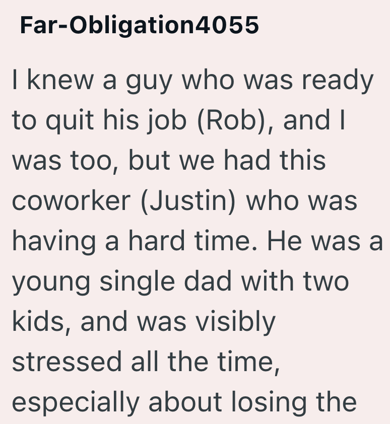 Far-Obligation4055 I knew a guy who was ready to quit his job (Rob), and I was too, but we had this coworker (Justin) who was having a hard time. He was a young single dad with two kids, and was visibly stressed all the time, especially about losing the