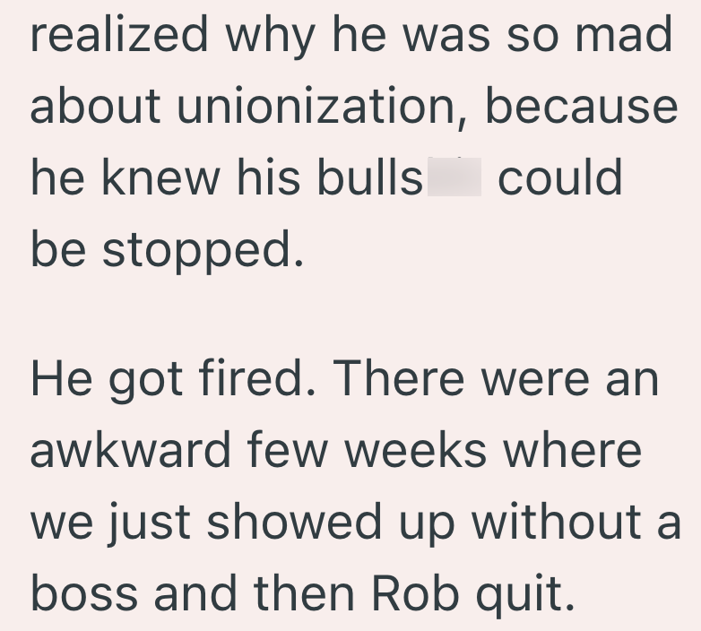 realized why he was so mad about unionization, because he knew his bulls could be stopped. He got fired. There were an awkward few weeks where we just showed up without a boss and then Rob quit.