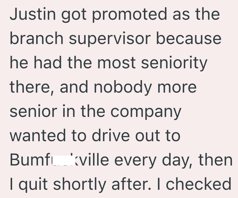 Justin got promoted as the branch supervisor because he had the most seniority there, and nobody more senior in the company wanted to drive out to Bumfville every day, then I quit shortly after. I checked