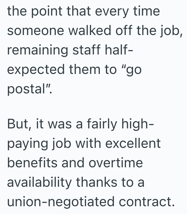 the point that every time someone walked off the job, remaining staff half- expected them to "go postal". But, it was a fairly high- paying job with excellent benefits and overtime availability thanks to a union-negotiated contract.
