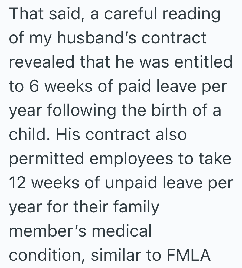 That said, a careful reading of my husband's contract revealed that he was entitled to 6 weeks of paid leave per year following the birth of a child. His contract also permitted employees to take 12 weeks of unpaid leave per year for their family member's medical condition, similar to FMLA