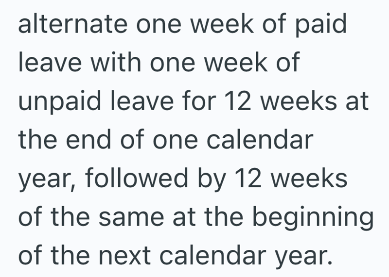 alternate one week of paid leave with one week of unpaid leave for 12 weeks at the end of one calendar year, followed by 12 weeks of the same at the beginning of the next calendar year.