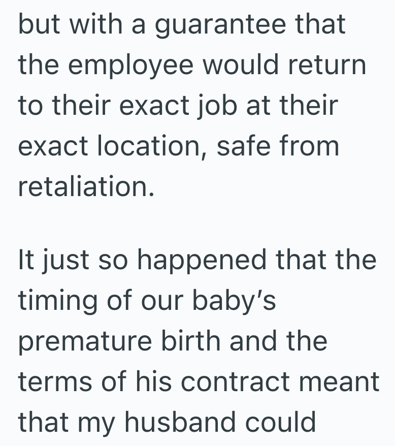 but with a guarantee that the employee would return to their exact job at their exact location, safe from retaliation. It just so happened that the timing of our baby's premature birth and the terms of his contract meant that my husband could