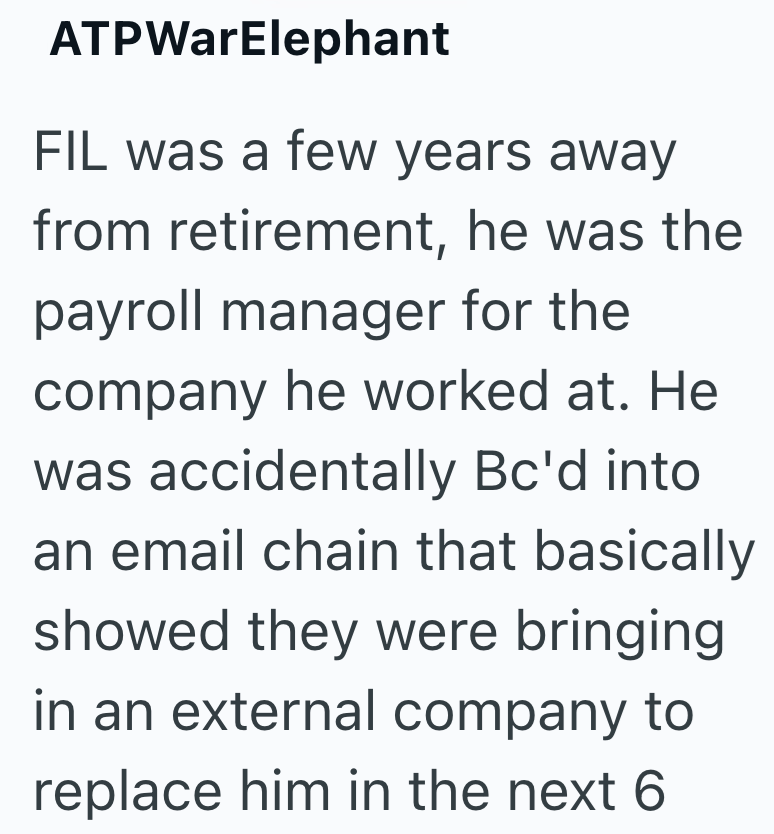 ATPWarElephant FIL was a few years away from retirement, he was the payroll manager for the company he worked at. He was accidentally Bc'd into an email chain that basically showed they were bringing in an external company to replace him in the next 6