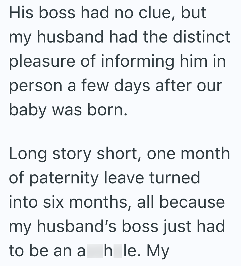 His boss had no clue, but my husband had the distinct pleasure of informing him in person a few days after our baby was born. Long story short, one month of paternity leave turned into six months, all because my husband's boss just had to be an a h le. My