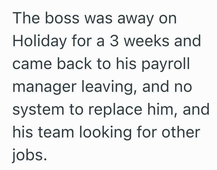 The boss was away on Holiday for a 3 weeks and came back to his payroll manager leaving, and no system to replace him, and his team looking for other jobs.