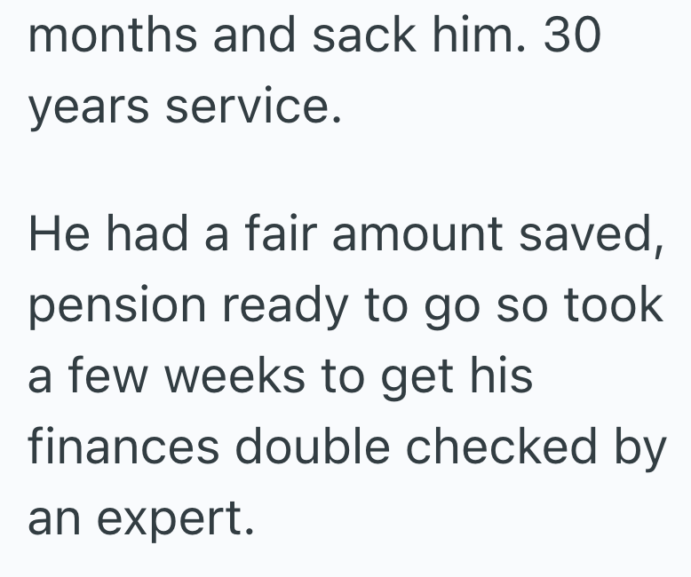 months and sack him. 30 years service. He had a fair amount saved, pension ready to go so took a few weeks to get his finances double checked by an expert.
