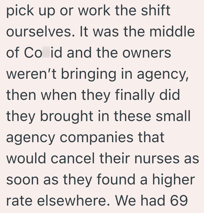 pick up or work the shift ourselves. It was the middle of Co id and the owners weren't bringing in agency, then when they finally did they brought in these small agency companies that would cancel their nurses as soon as they found a higher rate elsewhere. We had 69