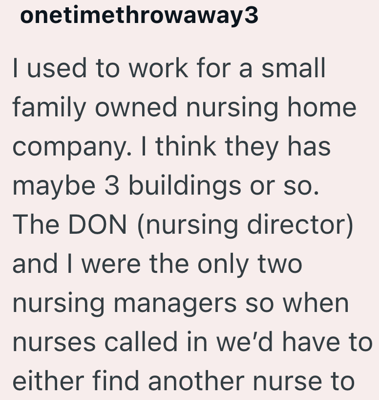 onetimethrowaway3 I used to work for a small family owned nursing home company. I think they has maybe 3 buildings or so. The DON (nursing director) and I were the only two nursing managers so when nurses called in we'd have to either find another nurse to