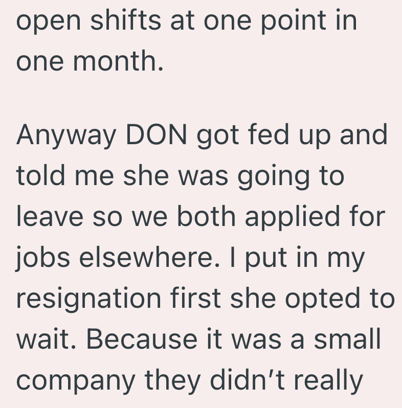 open shifts at one point in one month. Anyway DON got fed up and told me she was going to leave so we both applied for jobs elsewhere. I put in my resignation first she opted to wait. Because it was a small company they didn't really