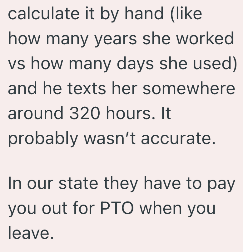 calculate it by hand (like how many years she worked vs how many days she used) and he texts her somewhere around 320 hours. It probably wasn't accurate. In our state they have to pay you out for PTO when you leave.