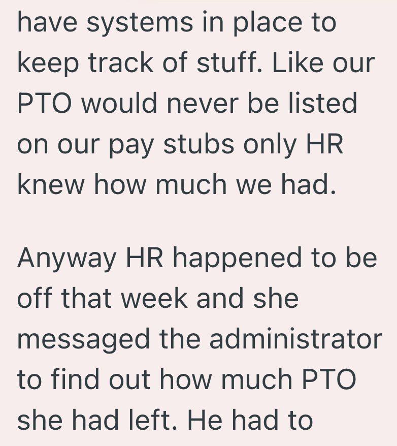 have systems in place to keep track of stuff. Like our PTO would never be listed on our pay stubs only HR knew how much we had. Anyway HR happened to be off that week and she messaged the administrator to find out how much PTO she had left. He had to