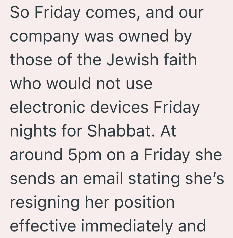 So Friday comes, and our company was owned by those of the Jewish faith who would not use electronic devices Friday nights for Shabbat. At around 5pm on a Friday she sends an email stating she's resigning her position effective immediately and