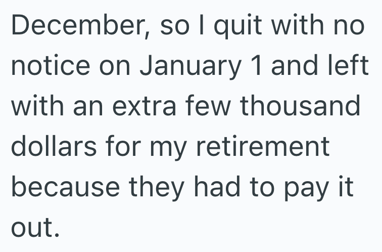 December, so I quit with no notice on January 1 and left with an extra few thousand dollars for my retirement because they had to pay it. out.