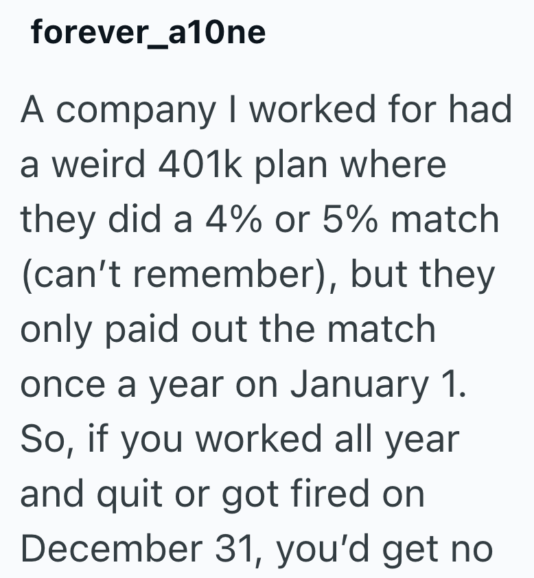 forever_a10ne A company I worked for had a weird 401k plan where they did a 4% or 5% match (can't remember), but they only paid out the match once a year on January 1. So, if you worked all year and quit or got fired on December 31, you'd get no