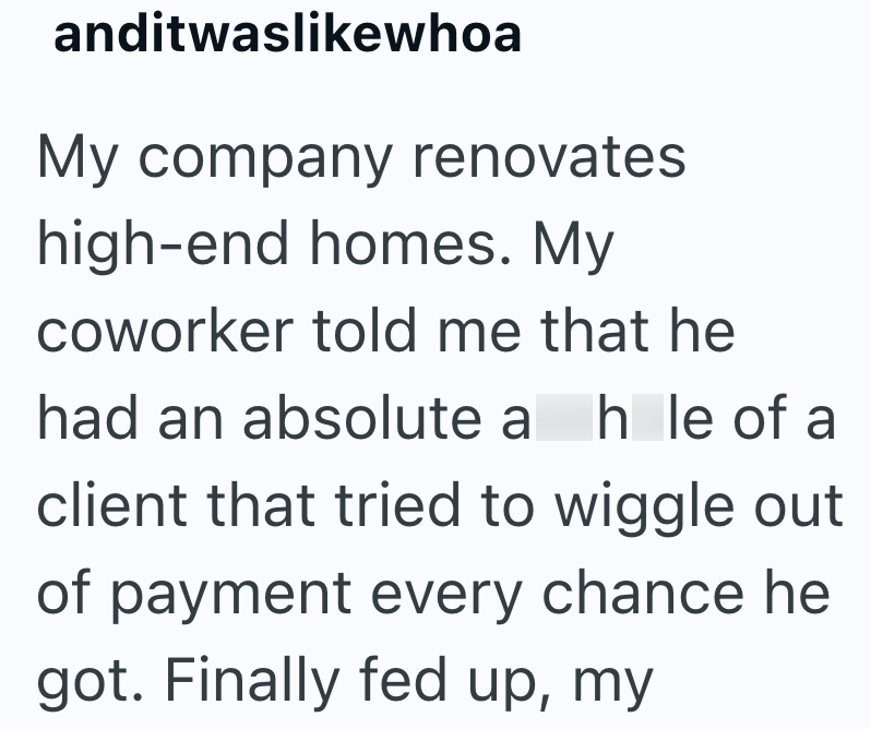 anditwaslikewhoa My company renovates high-end homes. My coworker told me that he had an absolute a hle of a client that tried to wiggle out of payment every chance he got. Finally fed up, my