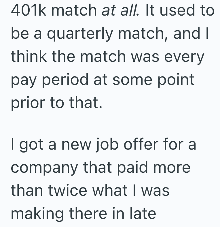 401k match at all. It used to be a quarterly match, and I think the match was every pay period at some point prior to that. I got a new job offer for a company that paid more than twice what I was making there in late