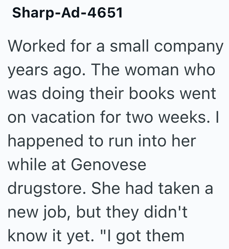 Sharp-Ad-4651 Worked for a small company years ago. The woman who was doing their books went on vacation for two weeks. I happened to run into her while at Genovese drugstore. She had taken a new job, but they didn't know it yet. "I got them