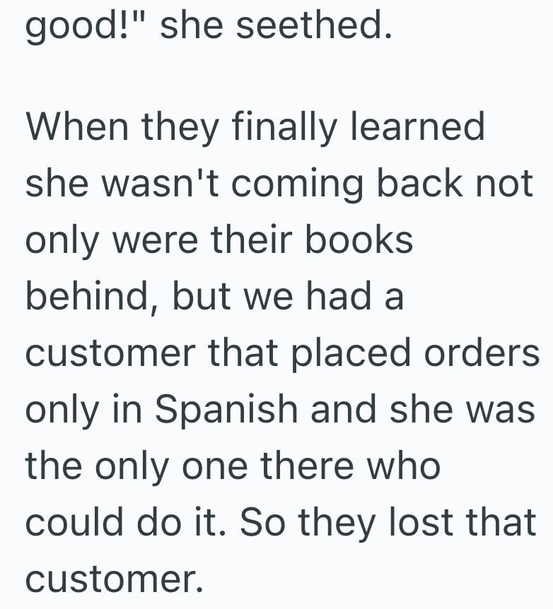 good!" she seethed. When they finally learned she wasn't coming back not only were their books behind, but we had a customer that placed orders only in Spanish and she was the only one there who could do it. So they lost that customer.
