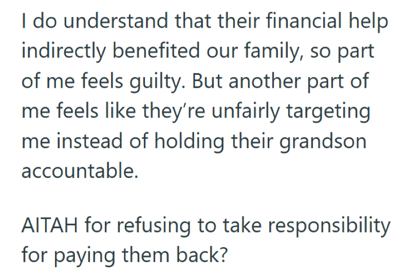 I do understand that their financial help. indirectly benefited our family, so part of me feels guilty. But another part of me feels like they're unfairly targeting me instead of holding their grandson accountable. AITAH for refusing to take responsibility for paying them back?