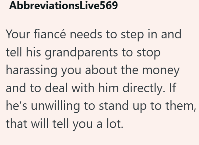 AbbreviationsLive569 Your fiancé needs to step in and tell his grandparents to stop harassing you about the money and to deal with him directly. If he's unwilling to stand up to them, that will tell you a lot.