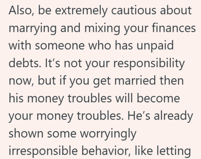 Also, be extremely cautious about marrying and mixing your finances with someone who has unpaid debts. It's not your responsibility now, but if you get married then his money troubles will become your money troubles. He's already shown some worryingly irresponsible behavior, like letting