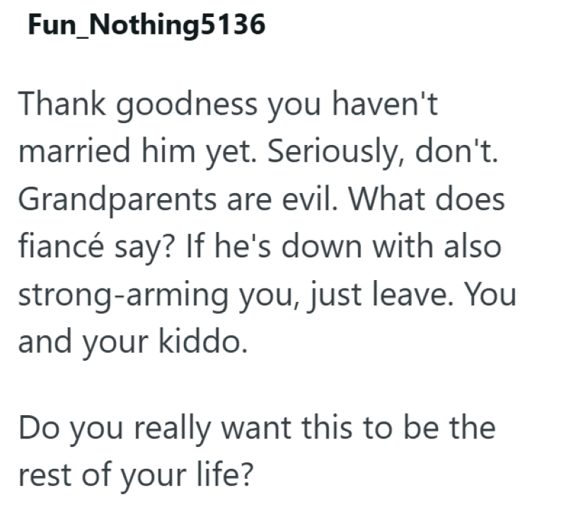 Fun_Nothing5136 Thank goodness you haven't married him yet. Seriously, don't. Grandparents are evil. What does fiancé say? If he's down with also strong-arming you, just leave. You and your kiddo. Do you really want this to be the rest of your life?