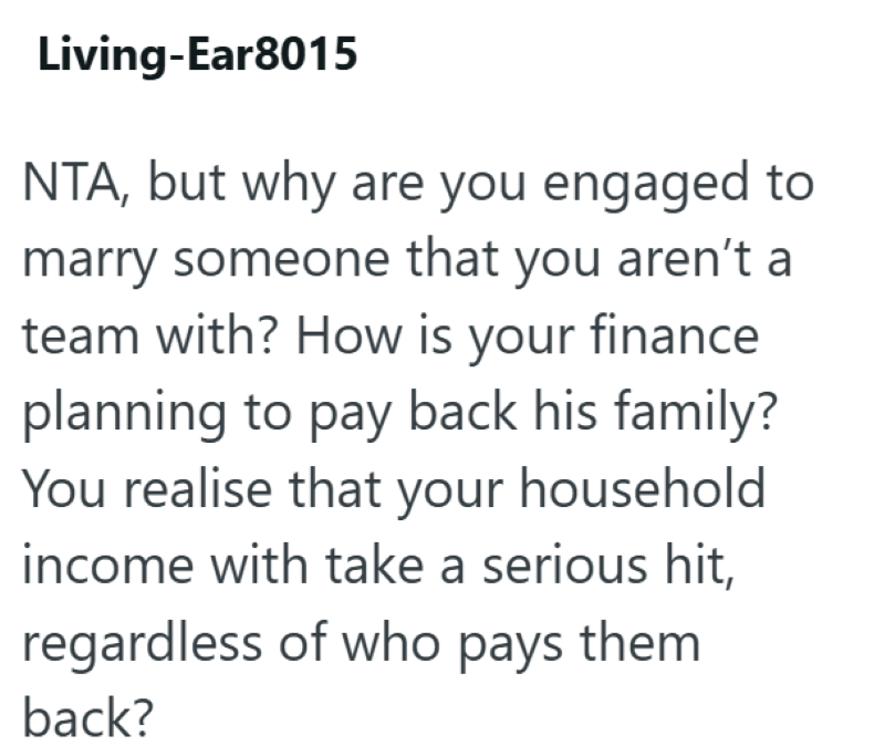 Living-Ear8015 NTA, but why are you engaged to marry someone that you aren't a team with? How is your finance planning to pay back his family? You realise that your household income with take a serious hit, regardless of who pays them back?