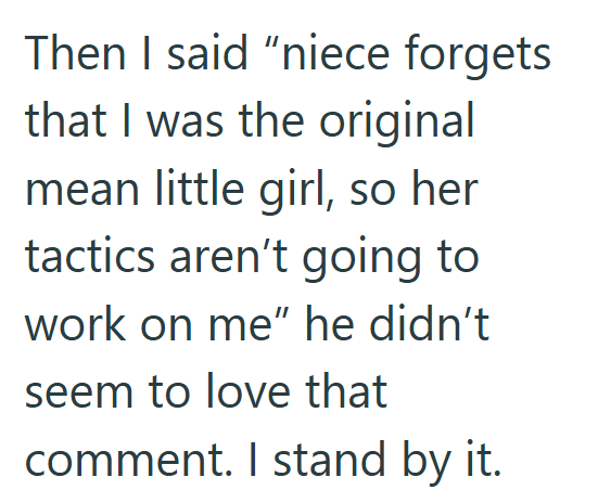 Then I said "niece forgets that I was the original mean little girl, so her tactics aren't going to work on me" he didn't seem to love that comment. I stand by it.