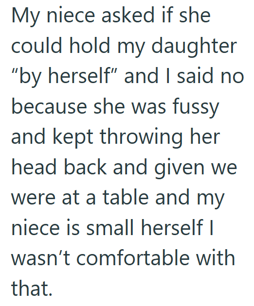 My niece asked if she could hold my daughter "by herself" and I said no because she was fussy and kept throwing her head back and given we were at a table and my niece is small herself I wasn't comfortable with that.
