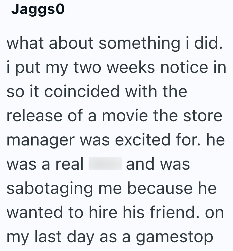 Jaggs0 what about something i did. i put my two weeks notice in so it coincided with the release of a movie the store manager was excited for. he was a real and was sabotaging me because he wanted to hire his friend. on my last day as a gamestop