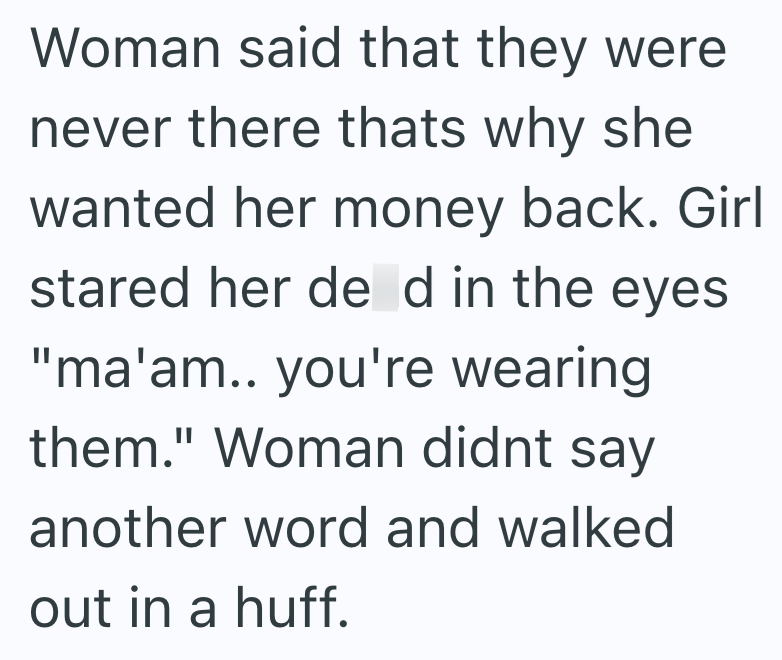 Woman said that they were never there thats why she wanted her money back. Girl stared her de d in the eyes. "ma'am.. you're wearing them." Woman didnt say another word and walked out in a huff.