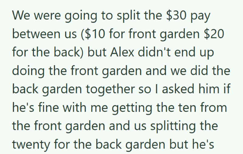 We were going to split the $30 pay between us ($10 for front garden $20 for the back) but Alex didn't end up doing the front garden and we did the back garden together so I asked him if he's fine with me getting the ten from the front garden and us splitting the twenty for the back garden but he's