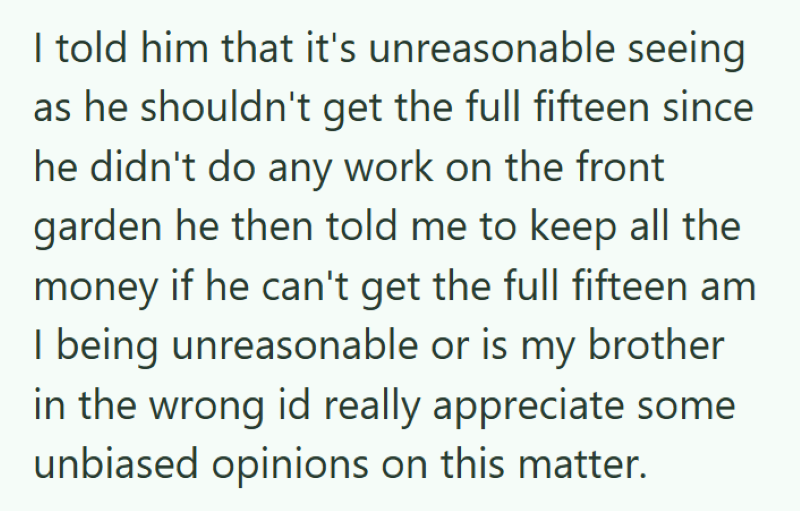 I told him that it's unreasonable seeing as he shouldn't get the full fifteen since he didn't do any work on the front garden he then told me to keep all the money if he can't get the full fifteen am I being unreasonable or is my brother in the wrong id really appreciate some unbiased opinions on this matter.