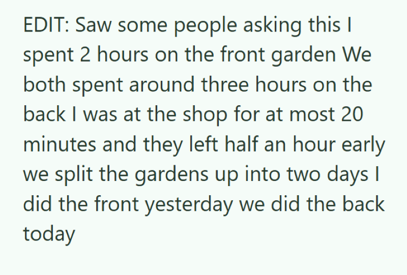 EDIT: Saw some people asking this I spent 2 hours on the front garden We both spent around three hours on the back I was at the shop for at most 20 minutes and they left half an hour early we split the gardens up into two days I did the front yesterday we did the back today
