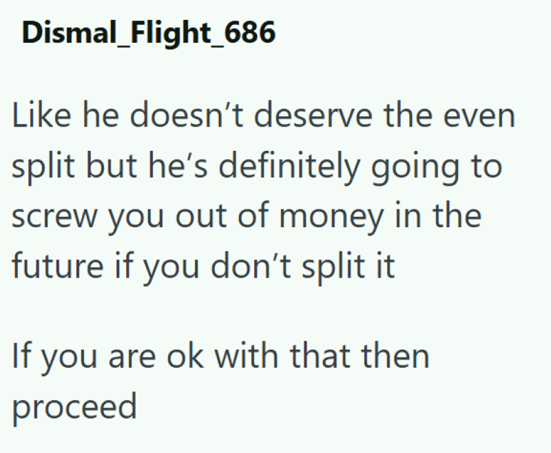 Dismal_Flight_686 Like he doesn't deserve the even split but he's definitely going to screw you out of money in the future if you don't split it If you are ok with that then proceed