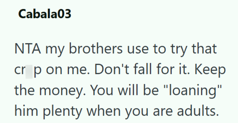 Cabala03 NTA my brothers use to try that cr p on me. Don't fall for it. Keep the money. You will be "loaning" him plenty when you are adults.