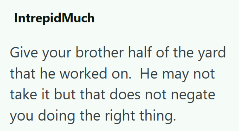 IntrepidMuch Give your brother half of the yard that he worked on. He may not take it but that does not negate you doing the right thing.
