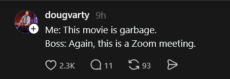 dougvarty 9h Me: This movie is garbage. Boss: Again, this is a Zoom meeting. 2.3K 11 93