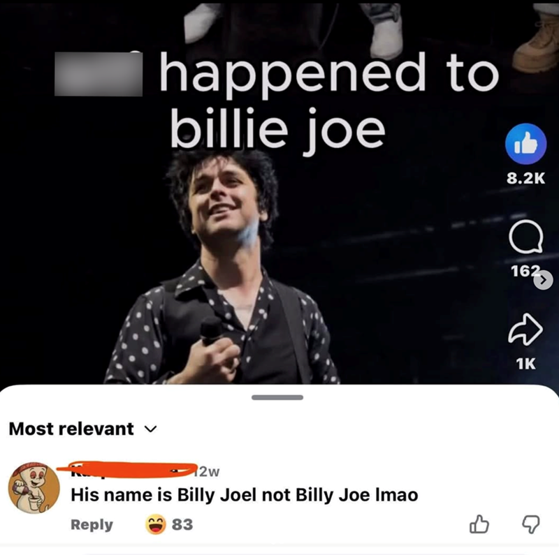 happened to billie joe Most relevant ✓ 12w His name is Billy Joel not Billy Joe Imao Reply 83 8.2K 1627 له 1K B ☑