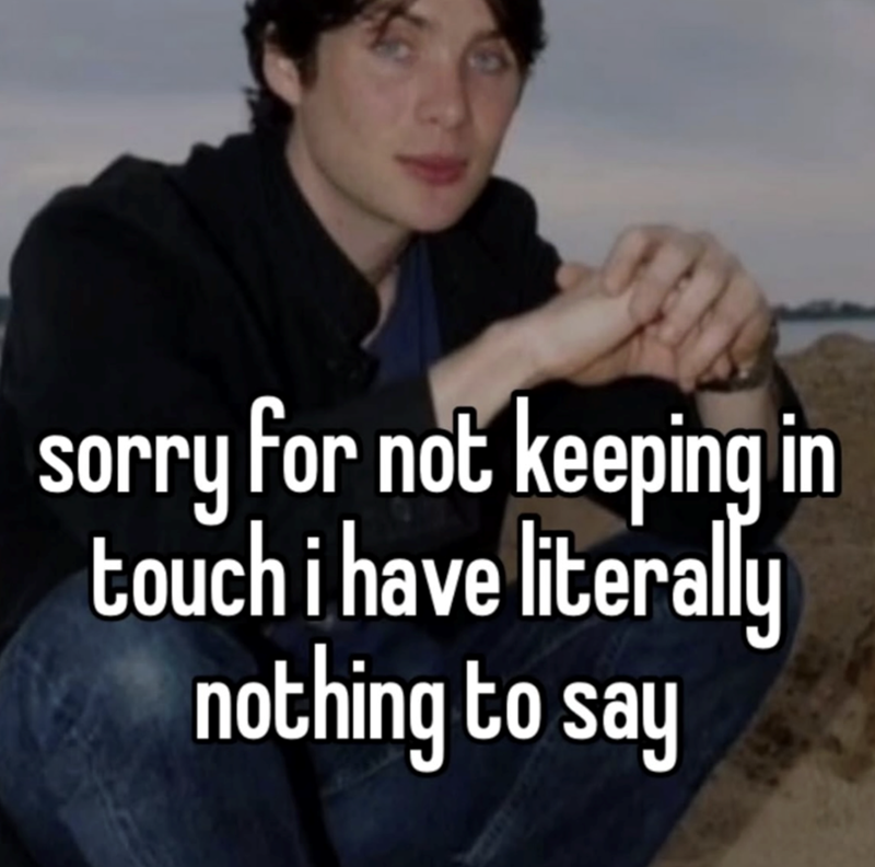 sorry for not keeping in touch i have literally nothing to say