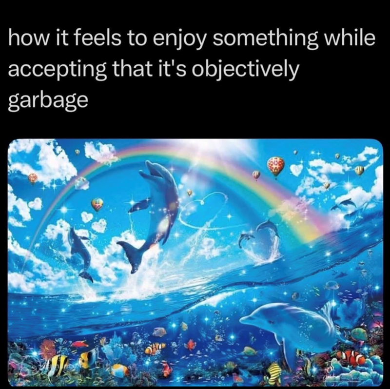 how it feels to enjoy something while accepting that it's objectively garbage