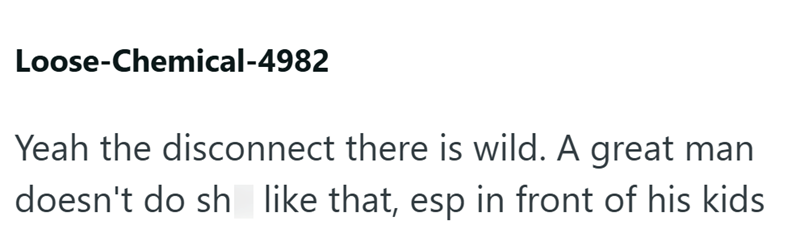 Loose-Chemical-4982 Yeah the disconnect there is wild. A great man doesn't do sh like that, esp in front of his kids