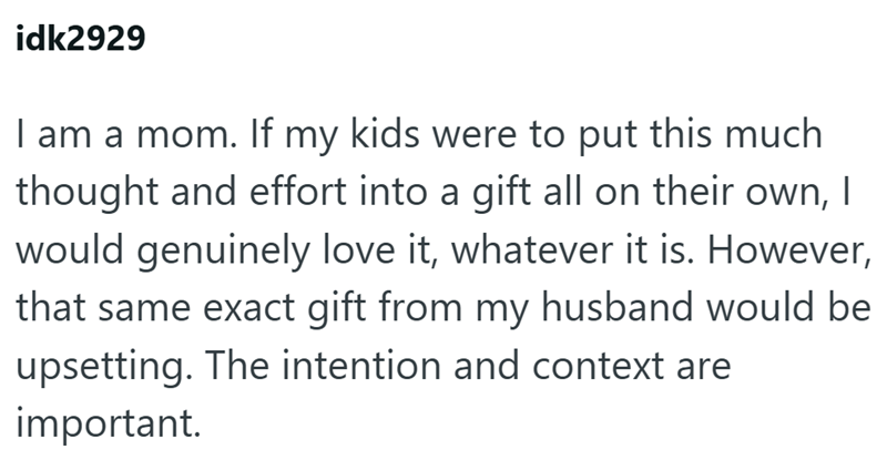 idk2929 I am a mom. If my kids were to put this much thought and effort into a gift all on their own, I would genuinely love it, whatever it is. However, that same exact gift from my husband would be upsetting. The intention and context are important.