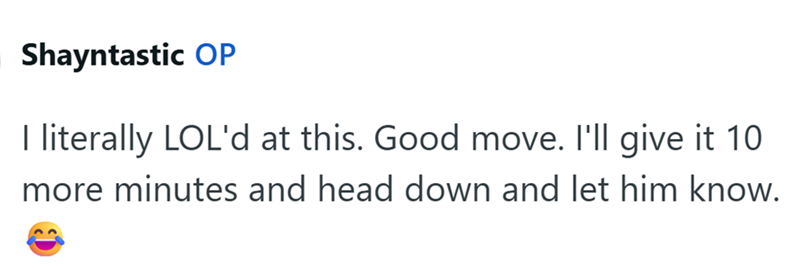 Shayntastic OP I literally LOL'd at this. Good move. I'll give it 10 more minutes and head down and let him know.