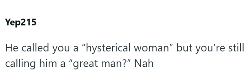 Yep215 He called you a "hysterical woman" but you're still calling him a "great man?" Nah